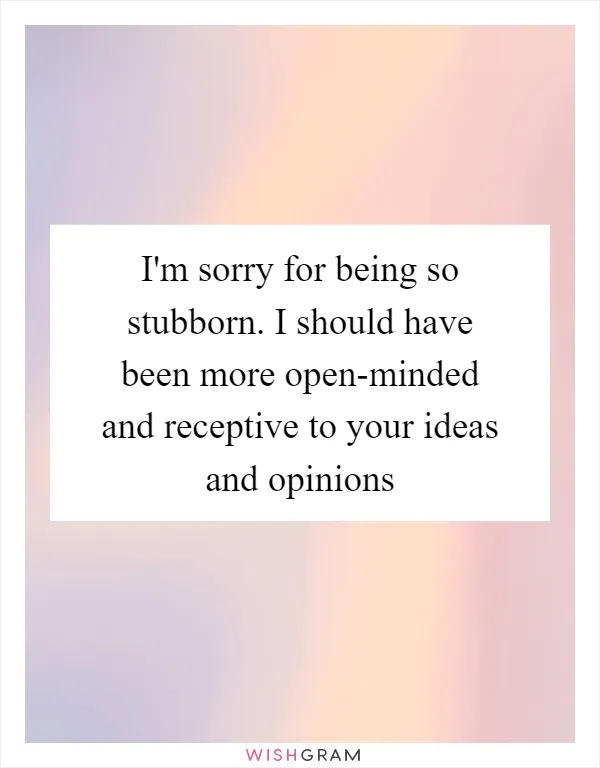 I'm sorry for being so stubborn. I should have been more open-minded and receptive to your ideas and opinions