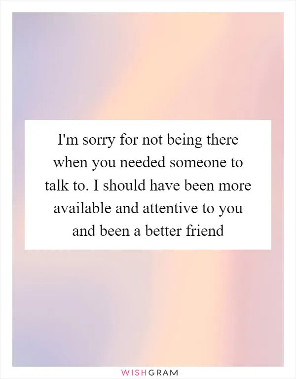 I'm sorry for not being there when you needed someone to talk to. I should have been more available and attentive to you and been a better friend