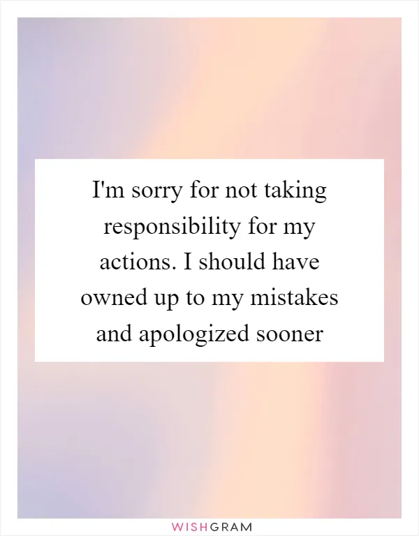 I'm sorry for not taking responsibility for my actions. I should have owned up to my mistakes and apologized sooner