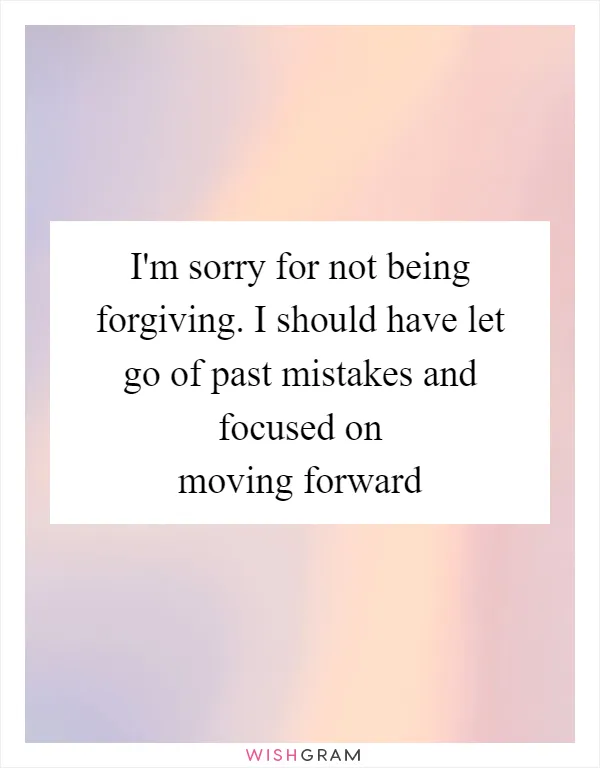 I'm sorry for not being forgiving. I should have let go of past mistakes and focused on moving forward