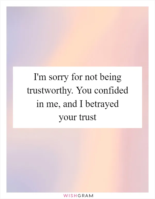 I'm sorry for not being trustworthy. You confided in me, and I betrayed your trust