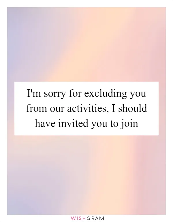 I'm sorry for excluding you from our activities, I should have invited you to join