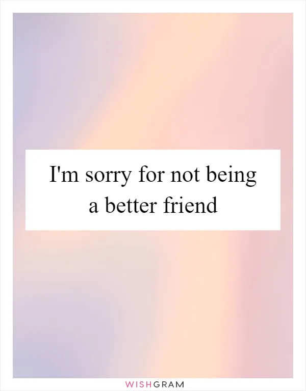 I'm sorry for not being a better friend
