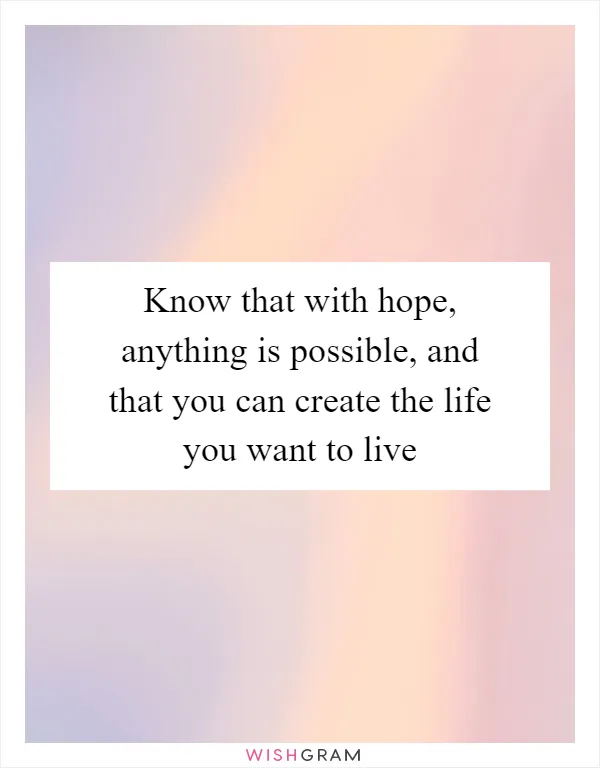 Know that with hope, anything is possible, and that you can create the life you want to live