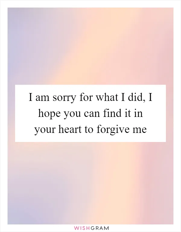I am sorry for what I did, I hope you can find it in your heart to forgive me