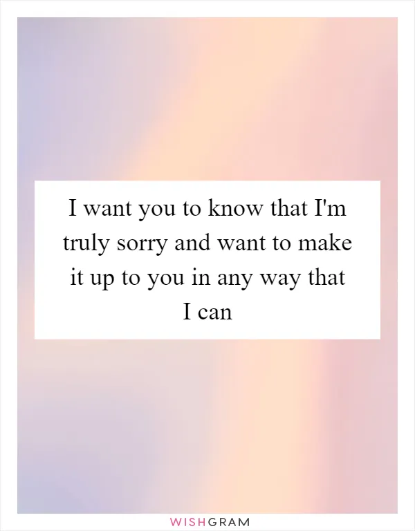 I want you to know that I'm truly sorry and want to make it up to you in any way that I can