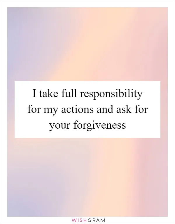 I take full responsibility for my actions and ask for your forgiveness
