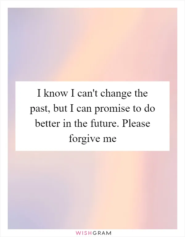 I know I can't change the past, but I can promise to do better in the future. Please forgive me