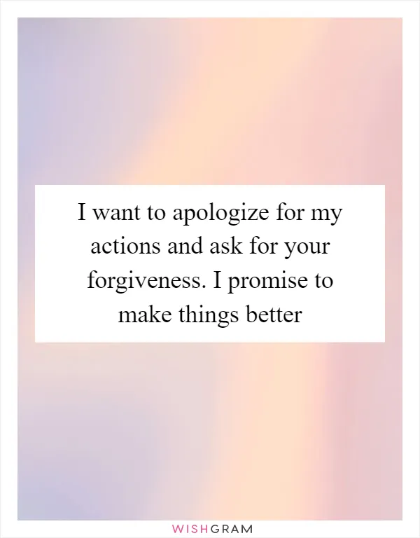 I want to apologize for my actions and ask for your forgiveness. I promise to make things better