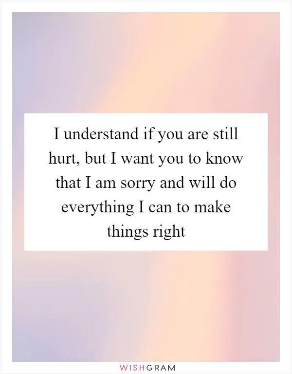 I understand if you are still hurt, but I want you to know that I am sorry and will do everything I can to make things right