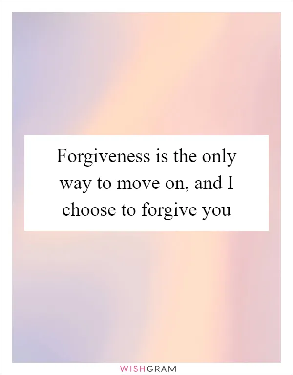 Forgiveness is the only way to move on, and I choose to forgive you
