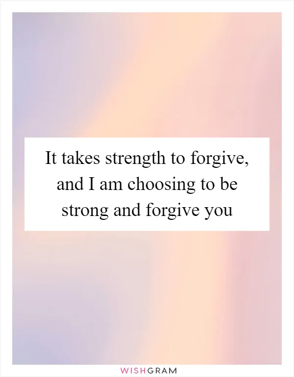 It takes strength to forgive, and I am choosing to be strong and forgive you