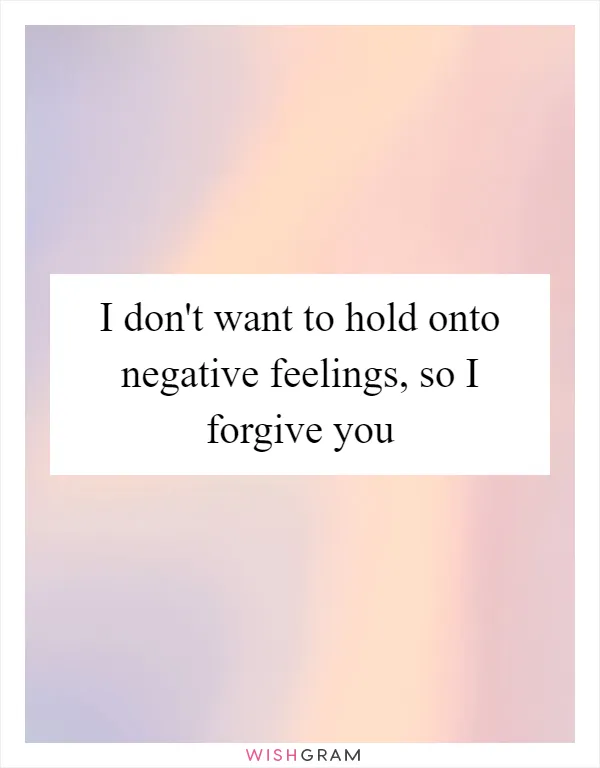 I don't want to hold onto negative feelings, so I forgive you