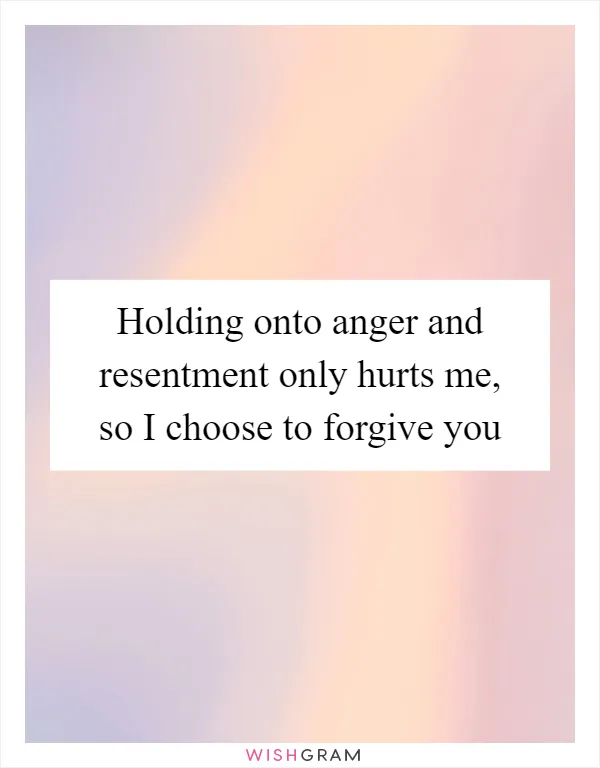 Holding onto anger and resentment only hurts me, so I choose to forgive you