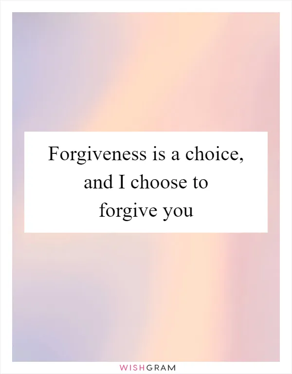 Forgiveness is a choice, and I choose to forgive you