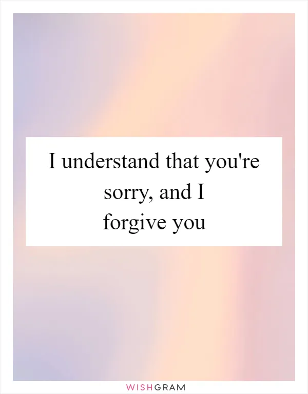 I understand that you're sorry, and I forgive you