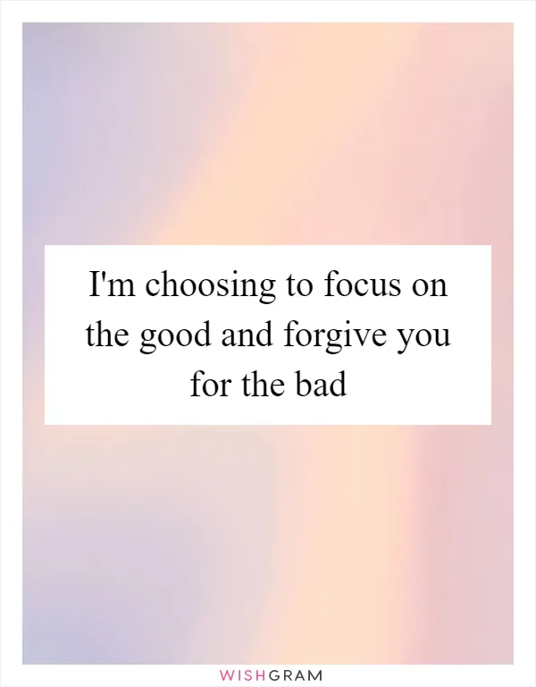 I'm choosing to focus on the good and forgive you for the bad