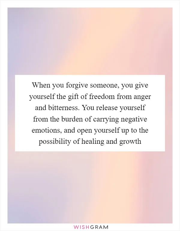 When you forgive someone, you give yourself the gift of freedom from anger and bitterness. You release yourself from the burden of carrying negative emotions, and open yourself up to the possibility of healing and growth