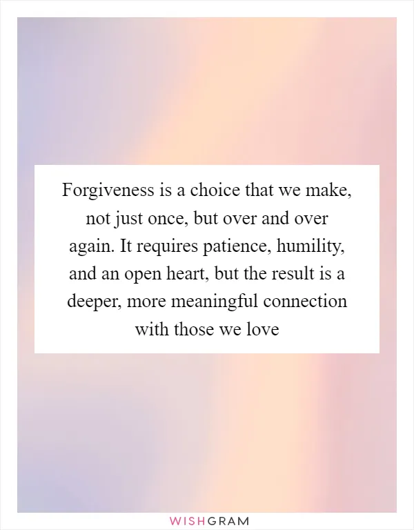 Forgiveness is a choice that we make, not just once, but over and over again. It requires patience, humility, and an open heart, but the result is a deeper, more meaningful connection with those we love