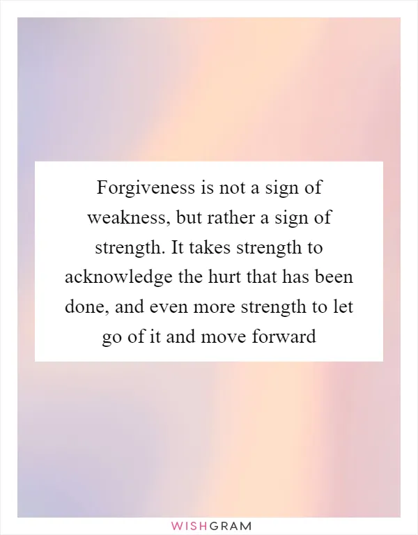 Forgiveness is not a sign of weakness, but rather a sign of strength. It takes strength to acknowledge the hurt that has been done, and even more strength to let go of it and move forward