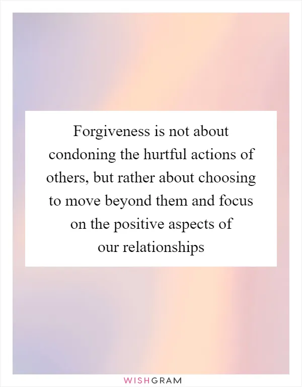 Forgiveness is not about condoning the hurtful actions of others, but rather about choosing to move beyond them and focus on the positive aspects of our relationships