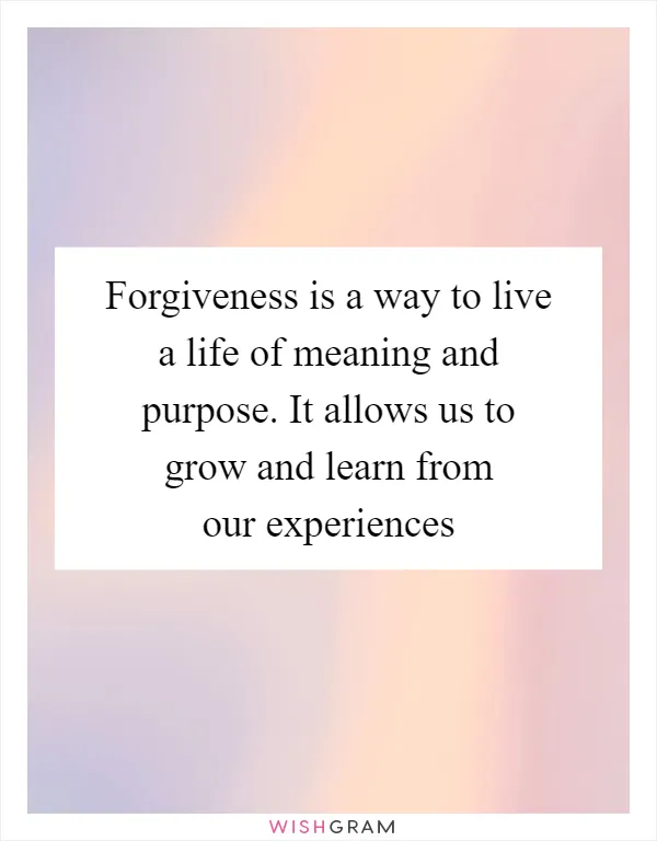 Forgiveness is a way to live a life of meaning and purpose. It allows us to grow and learn from our experiences