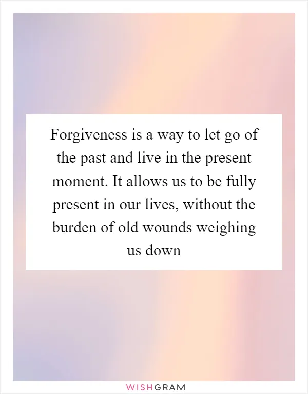 Forgiveness is a way to let go of the past and live in the present moment. It allows us to be fully present in our lives, without the burden of old wounds weighing us down
