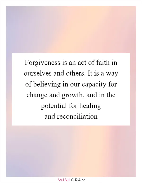 Forgiveness is an act of faith in ourselves and others. It is a way of believing in our capacity for change and growth, and in the potential for healing and reconciliation
