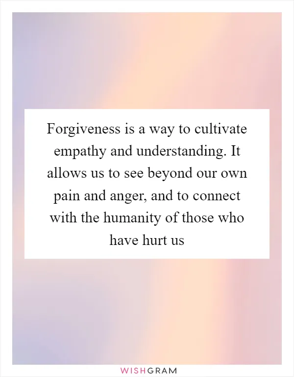 Forgiveness is a way to cultivate empathy and understanding. It allows us to see beyond our own pain and anger, and to connect with the humanity of those who have hurt us