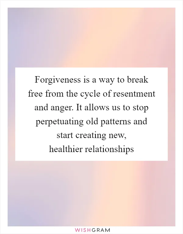 Forgiveness is a way to break free from the cycle of resentment and anger. It allows us to stop perpetuating old patterns and start creating new, healthier relationships