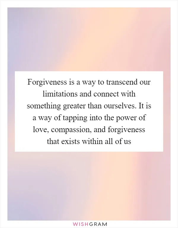 Forgiveness is a way to transcend our limitations and connect with something greater than ourselves. It is a way of tapping into the power of love, compassion, and forgiveness that exists within all of us