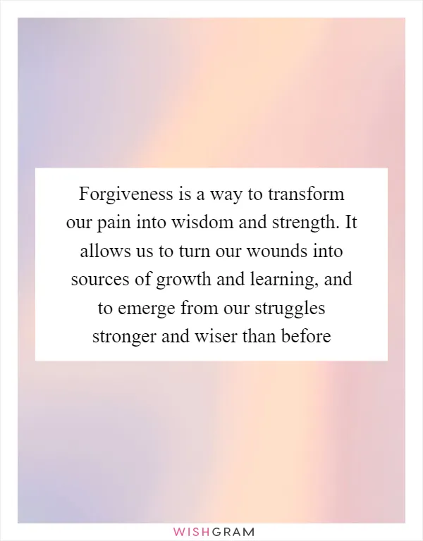 Forgiveness is a way to transform our pain into wisdom and strength. It allows us to turn our wounds into sources of growth and learning, and to emerge from our struggles stronger and wiser than before