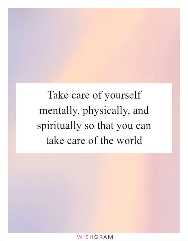 Take care of yourself mentally, physically, and spiritually so that you can take care of the world