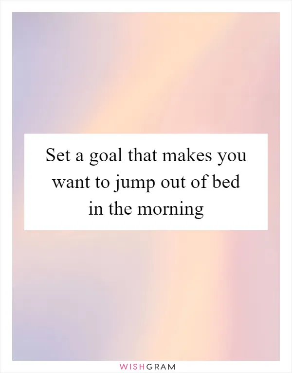 Set a goal that makes you want to jump out of bed in the morning