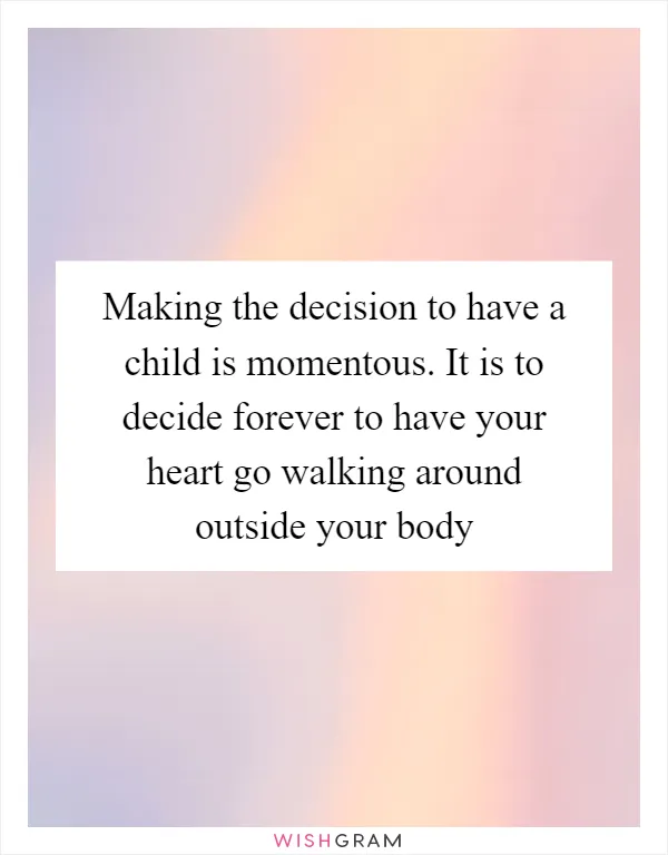 Making the decision to have a child is momentous. It is to decide forever to have your heart go walking around outside your body