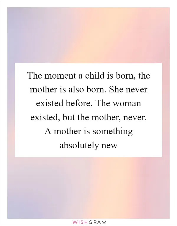 The moment a child is born, the mother is also born. She never existed before. The woman existed, but the mother, never. A mother is something absolutely new