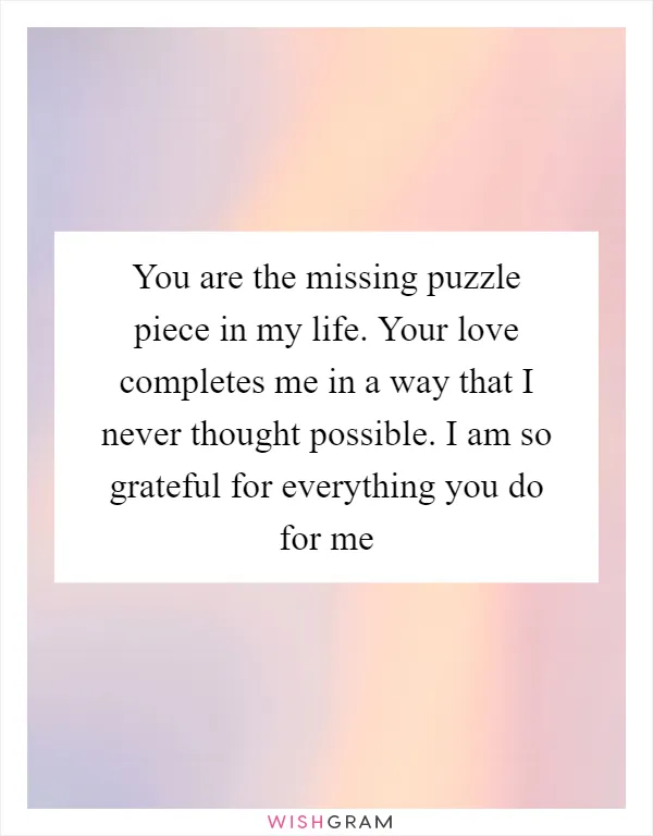 You are the missing puzzle piece in my life. Your love completes me in a way that I never thought possible. I am so grateful for everything you do for me
