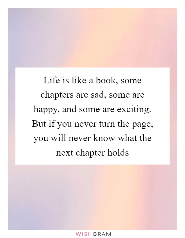 Life is like a book, some chapters are sad, some are happy, and some are exciting. But if you never turn the page, you will never know what the next chapter holds