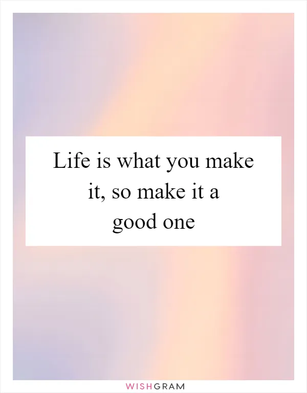 Life is what you make it, so make it a good one