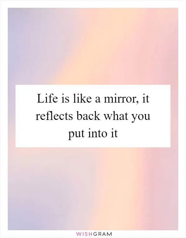 Life is like a mirror, it reflects back what you put into it