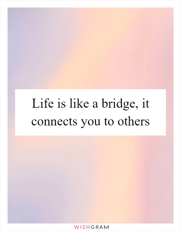 Life is like a bridge, it connects you to others