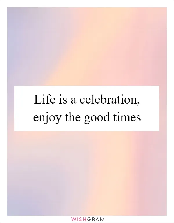 Life is a celebration, enjoy the good times