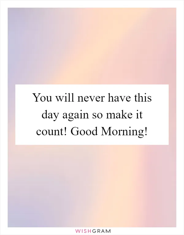 You will never have this day again so make it count! Good Morning!