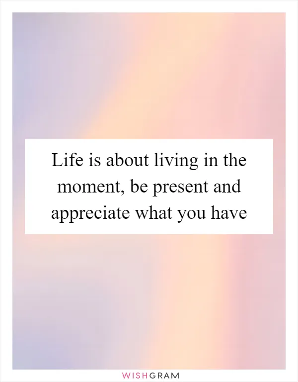 Life is about living in the moment, be present and appreciate what you have