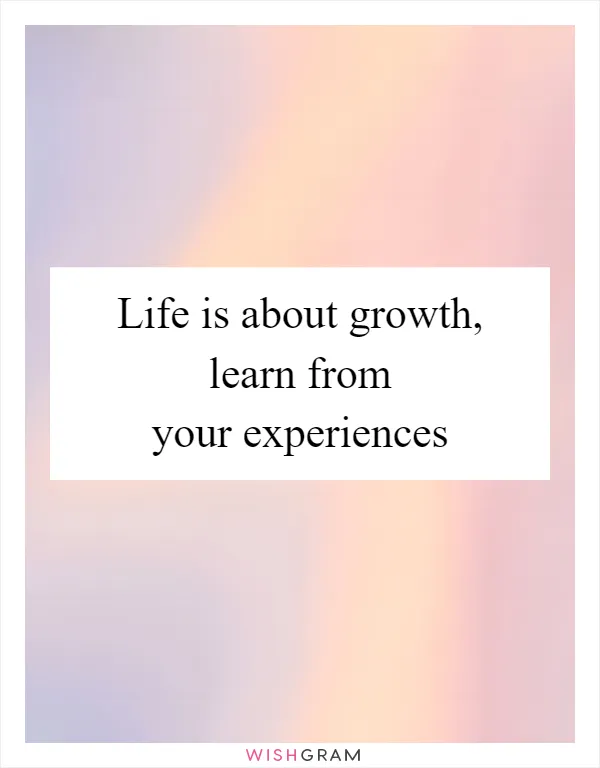 Life is about growth, learn from your experiences