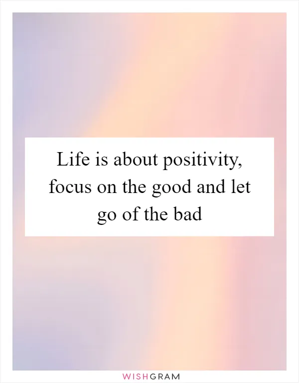 Life is about positivity, focus on the good and let go of the bad