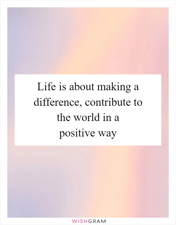 Life is about making a difference, contribute to the world in a positive way