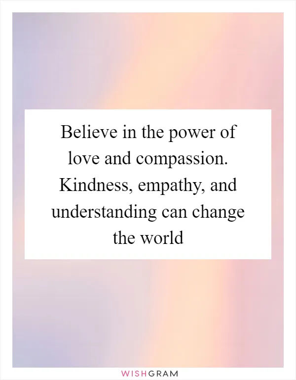 Believe in the power of love and compassion. Kindness, empathy, and understanding can change the world