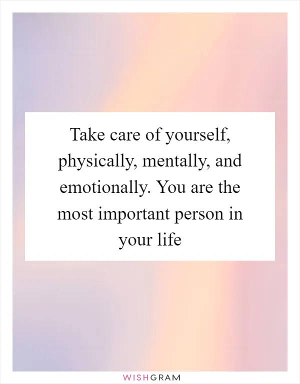 Take care of yourself, physically, mentally, and emotionally. You are the most important person in your life