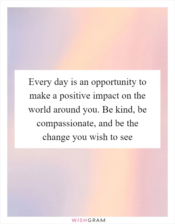 Every day is an opportunity to make a positive impact on the world around you. Be kind, be compassionate, and be the change you wish to see
